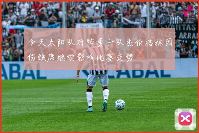 今天太阳队对阵勇士队杰伦格林因伤缺席继续影响比赛走势
