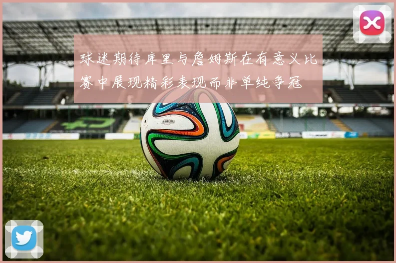 球迷期待库里与詹姆斯在有意义比赛中展现精彩表现而非单纯争冠