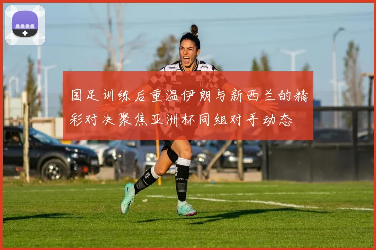 国足训练后重温伊朗与新西兰的精彩对决聚焦亚洲杯同组对手动态