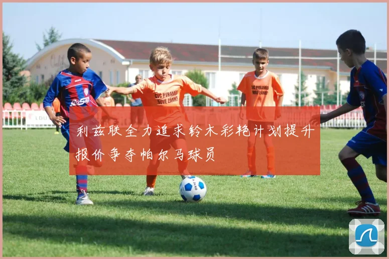 利兹联全力追求铃木彩艳计划提升报价争夺帕尔马球员