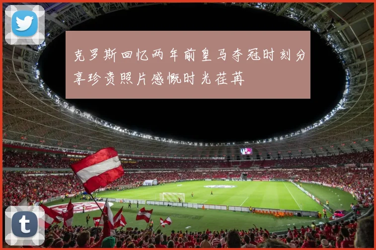 克罗斯回忆两年前皇马夺冠时刻分享珍贵照片感慨时光荏苒