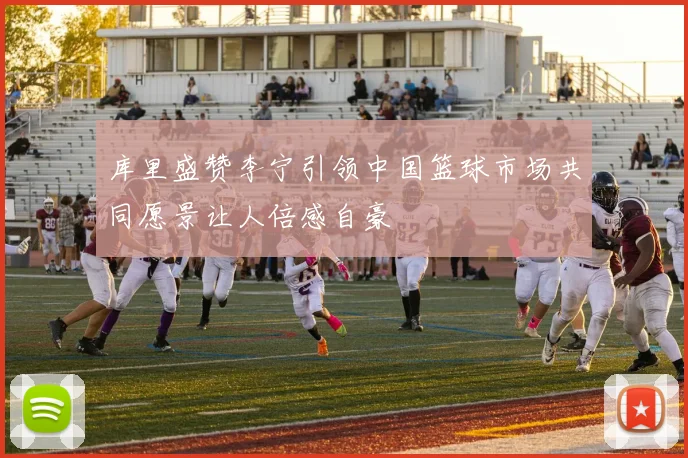 库里盛赞李宁引领中国篮球市场共同愿景让人倍感自豪