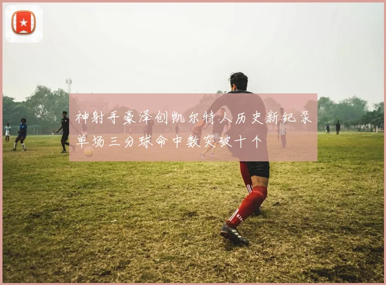 神射手豪泽创凯尔特人历史新纪录单场三分球命中数突破十个
