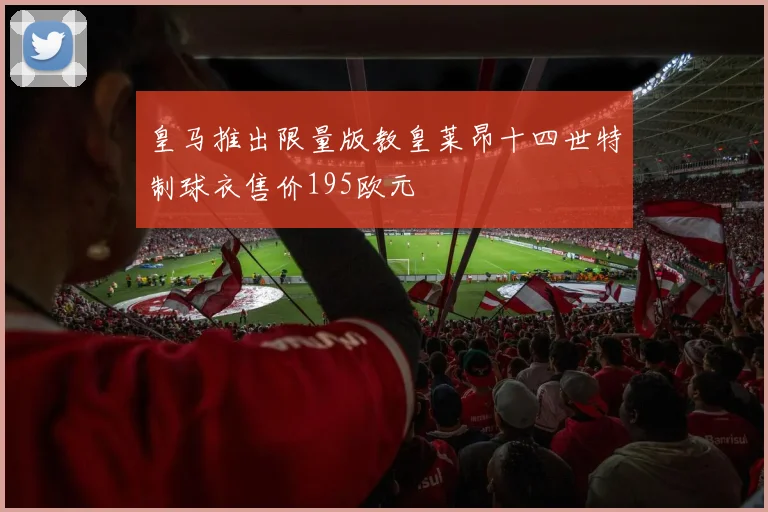 皇马推出限量版教皇莱昂十四世特制球衣售价195欧元