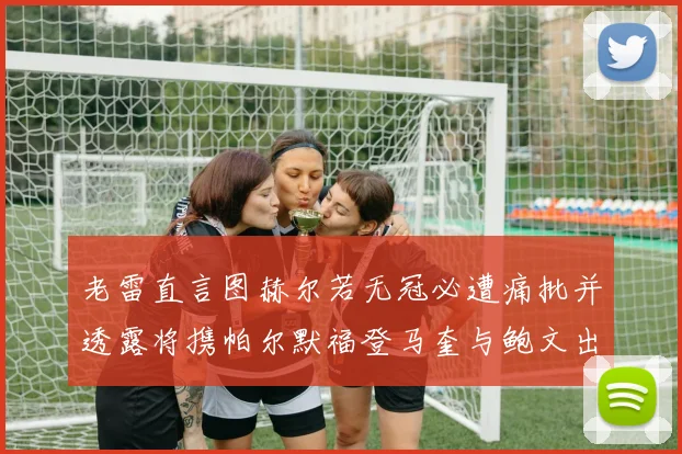 老雷直言图赫尔若无冠必遭痛批并透露将携帕尔默福登马奎与鲍文出战