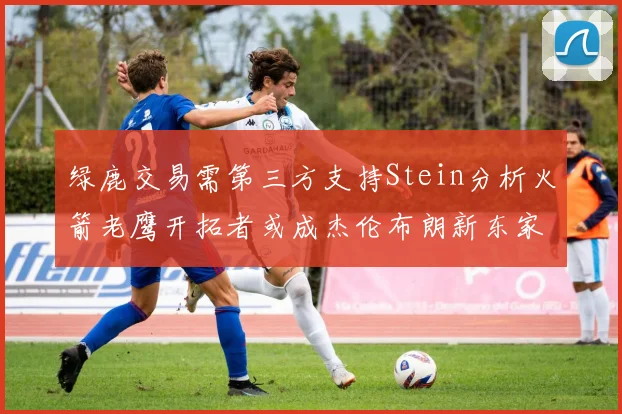 绿鹿交易需第三方支持Stein分析火箭老鹰开拓者或成杰伦布朗新东家