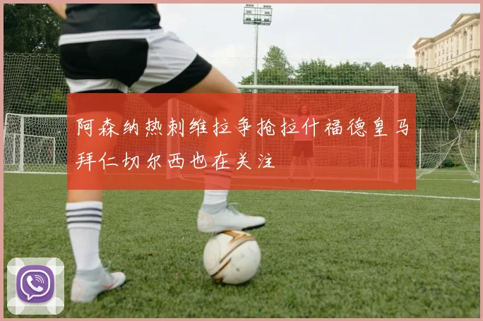 阿森纳热刺维拉争抢拉什福德皇马拜仁切尔西也在关注
