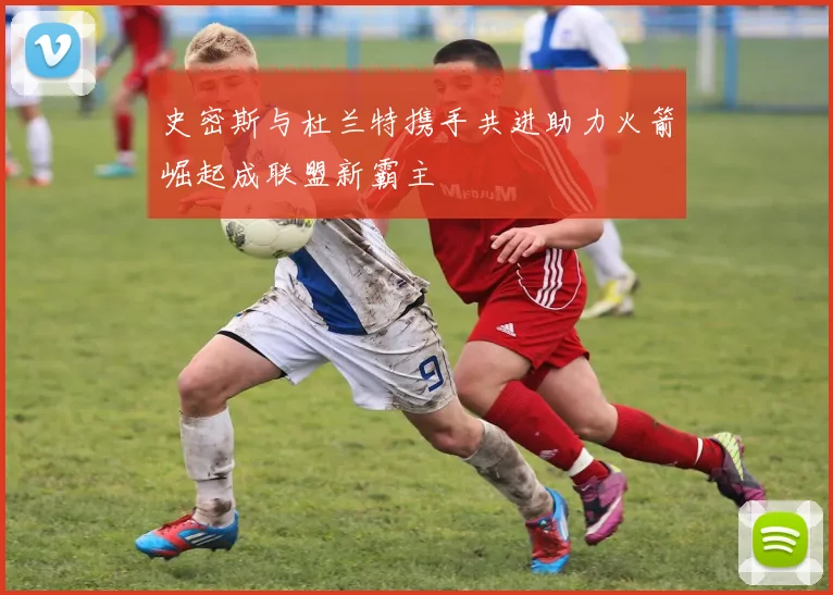 史密斯与杜兰特携手共进助力火箭崛起成联盟新霸主