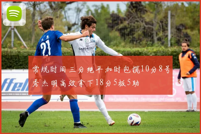 常规时间三分绝平加时包揽10分8号秀杰明高效拿下18分5板5助