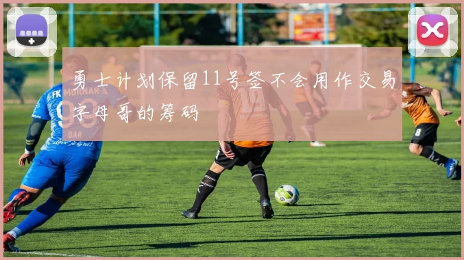 勇士计划保留11号签不会用作交易字母哥的筹码