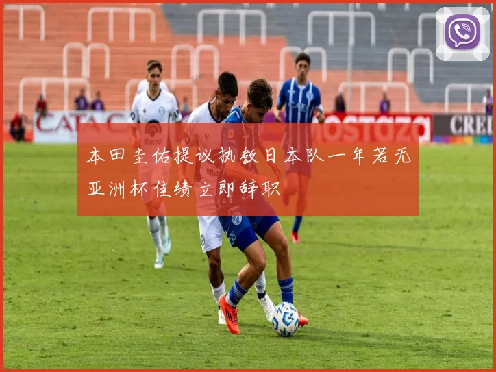 本田圭佑提议执教日本队一年若无亚洲杯佳绩立即辞职