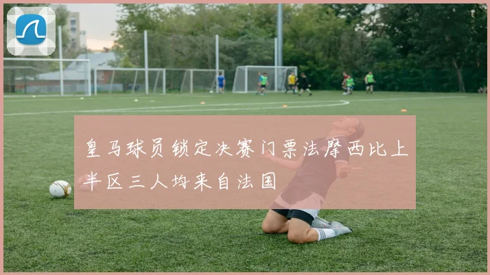 皇马球员锁定决赛门票法摩西比上半区三人均来自法国