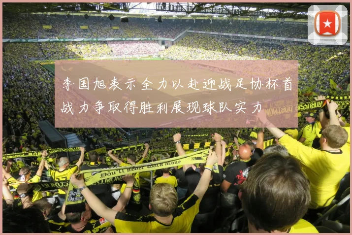 李国旭表示全力以赴迎战足协杯首战力争取得胜利展现球队实力