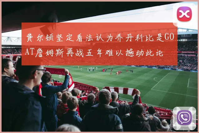 费尔顿坚定看法认为乔丹科比是GOAT詹姆斯再战五年难以撼动此论