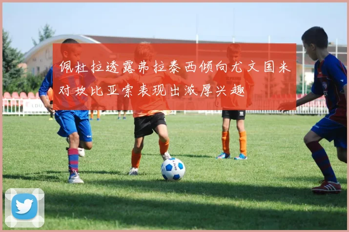 佩杜拉透露弗拉泰西倾向尤文国米对坎比亚索表现出浓厚兴趣
