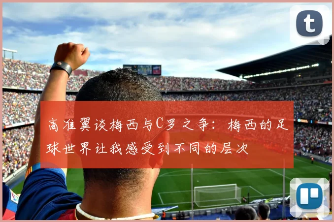 高准翼谈梅西与C罗之争：梅西的足球世界让我感受到不同的层次