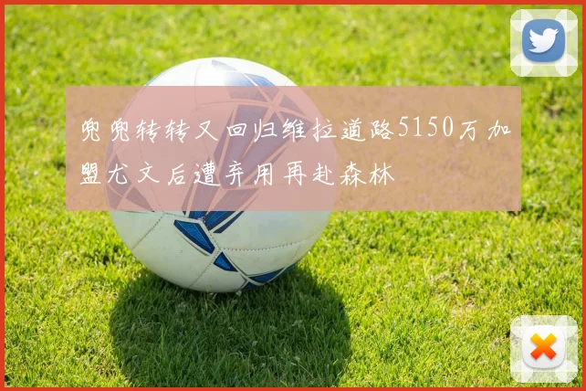 兜兜转转又回归维拉道路5150万加盟尤文后遭弃用再赴森林