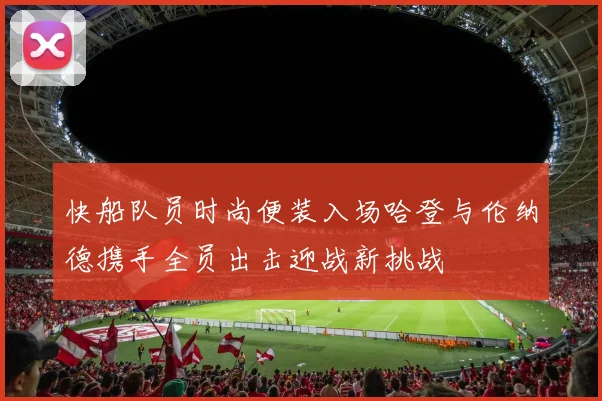 快船队员时尚便装入场哈登与伦纳德携手全员出击迎战新挑战