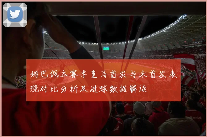 姆巴佩本赛季皇马首发与未首发表现对比分析及进球数据解读