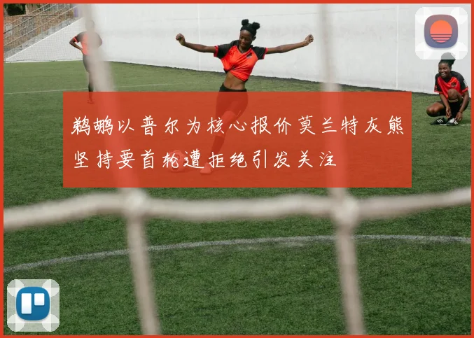 鹈鹕以普尔为核心报价莫兰特灰熊坚持要首轮遭拒绝引发关注