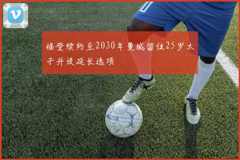 福登续约至2030年曼城留住25岁太子并设延长选项