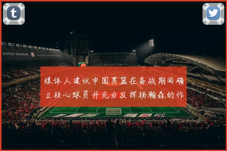 媒体人建议中国男篮在备战期间确立核心球员并充分发挥杨瀚森的作用