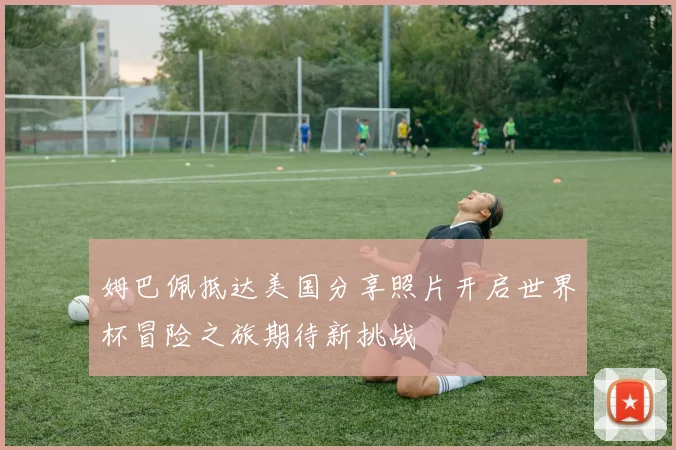 姆巴佩抵达美国分享照片开启世界杯冒险之旅期待新挑战