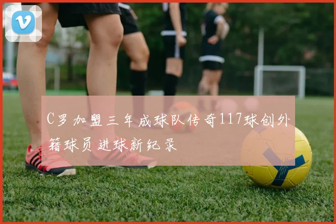C罗加盟三年成球队传奇117球创外籍球员进球新纪录